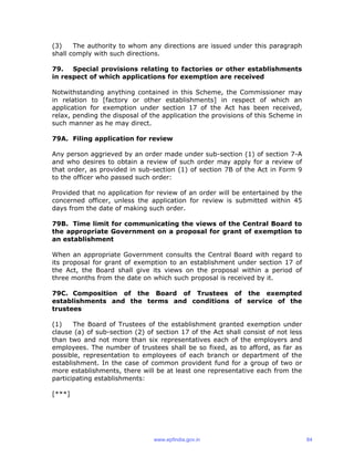 (3) The authority to whom any directions are issued under this paragraph
shall comply with such directions.
79. Special provisions relating to factories or other establishments
in respect of which applications for exemption are received
Notwithstanding anything contained in this Scheme, the Commissioner may
in relation to [factory or other establishments] in respect of which an
application for exemption under section 17 of the Act has been received,
relax, pending the disposal of the application the provisions of this Scheme in
such manner as he may direct.
79A. Filing application for review
Any person aggrieved by an order made under sub-section (1) of section 7-A
and who desires to obtain a review of such order may apply for a review of
that order, as provided in sub-section (1) of section 7B of the Act in Form 9
to the officer who passed such order:
Provided that no application for review of an order will be entertained by the
concerned officer, unless the application for review is submitted within 45
days from the date of making such order.
79B. Time limit for communicating the views of the Central Board to
the appropriate Government on a proposal for grant of exemption to
an establishment
When an appropriate Government consults the Central Board with regard to
its proposal for grant of exemption to an establishment under section 17 of
the Act, the Board shall give its views on the proposal within a period of
three months from the date on which such proposal is received by it.
79C. Composition of the Board of Trustees of the exempted
establishments and the terms and conditions of service of the
trustees
(1) The Board of Trustees of the establishment granted exemption under
clause (a) of sub-section (2) of section 17 of the Act shall consist of not less
than two and not more than six representatives each of the employers and
employees. The number of trustees shall be so fixed, as to afford, as far as
possible, representation to employees of each branch or department of the
establishment. In the case of common provident fund for a group of two or
more establishments, there will be at least one representative each from the
participating establishments:
[***]
www.epfindia.gov.in 84
 