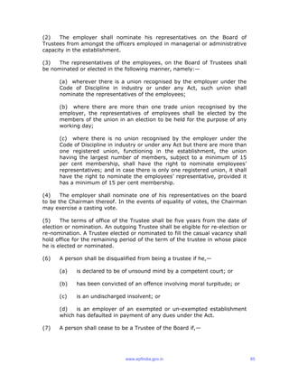 (2) The employer shall nominate his representatives on the Board of
Trustees from amongst the officers employed in managerial or administrative
capacity in the establishment.
(3) The representatives of the employees, on the Board of Trustees shall
be nominated or elected in the following manner, namely:—
(a) wherever there is a union recognised by the employer under the
Code of Discipline in industry or under any Act, such union shall
nominate the representatives of the employees;
(b) where there are more than one trade union recognised by the
employer, the representatives of employees shall be elected by the
members of the union in an election to be held for the purpose of any
working day;
(c) where there is no union recognised by the employer under the
Code of Discipline in industry or under any Act but there are more than
one registered union, functioning in the establishment, the union
having the largest number of members, subject to a minimum of 15
per cent membership, shall have the right to nominate employees’
representatives; and in case there is only one registered union, it shall
have the right to nominate the employees’ representative, provided it
has a minimum of 15 per cent membership.
(4) The employer shall nominate one of his representatives on the board
to be the Chairman thereof. In the events of equality of votes, the Chairman
may exercise a casting vote.
(5) The terms of office of the Trustee shall be five years from the date of
election or nomination. An outgoing Trustee shall be eligible for re-election or
re-nomination. A Trustee elected or nominated to fill the casual vacancy shall
hold office for the remaining period of the term of the trustee in whose place
he is elected or nominated.
(6) A person shall be disqualified from being a trustee if he,—
(a) is declared to be of unsound mind by a competent court; or
(b) has been convicted of an offence involving moral turpitude; or
(c) is an undischarged insolvent; or
(d) is an employer of an exempted or un-exempted establishment
which has defaulted in payment of any dues under the Act.
(7) A person shall cease to be a Trustee of the Board if,—
www.epfindia.gov.in 85
 
