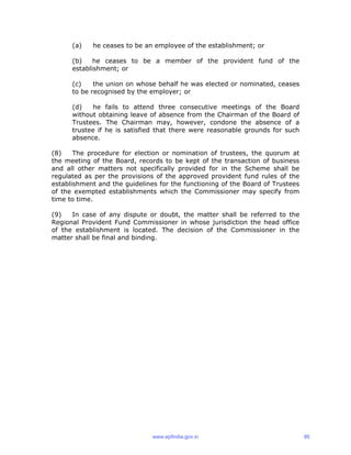 (a) he ceases to be an employee of the establishment; or
(b) he ceases to be a member of the provident fund of the
establishment; or
(c) the union on whose behalf he was elected or nominated, ceases
to be recognised by the employer; or
(d) he fails to attend three consecutive meetings of the Board
without obtaining leave of absence from the Chairman of the Board of
Trustees. The Chairman may, however, condone the absence of a
trustee if he is satisfied that there were reasonable grounds for such
absence.
(8) The procedure for election or nomination of trustees, the quorum at
the meeting of the Board, records to be kept of the transaction of business
and all other matters not specifically provided for in the Scheme shall be
regulated as per the provisions of the approved provident fund rules of the
establishment and the guidelines for the functioning of the Board of Trustees
of the exempted establishments which the Commissioner may specify from
time to time.
(9) In case of any dispute or doubt, the matter shall be referred to the
Regional Provident Fund Commissioner in whose jurisdiction the head office
of the establishment is located. The decision of the Commissioner in the
matter shall be final and binding.
www.epfindia.gov.in 86
 