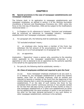 CHAPTER X
80. Special provisions in the case of newspaper establishments and
newspaper employees
The Scheme shall, in its application to newspaper establishments and
newspaper employees, as defined in section 2 of the Working Journalists
(Conditions of Service) and Miscellaneous Provisions Act, 1955, come into
force on the 31st day of December, 1956 and be subject to the modifications
mentioned below :—
1. In Chapters I to IX, references to ‘industry’, ‘factories’ and ‘employees’
shall be construed as references to ‘newspaper industry’, ‘newspaper
establishments’ and ‘newspaper employees’, respectively;
2. For paragraph 2(f), the following shall be substituted, namely:—
“(f) ‘excluded employee’ means,-
(i) an employee who, having been a member of the Fund, has
withdrawn the full amount of his accumulations in the Fund under
clause (a) or (c) of sub-paragraph (1) of paragraph 69;
(ii) an apprentice.
Explanation : ‘Apprentice’ means a person who, according to the standing
orders applicable to the newspaper establishment concerned, is an
apprentice or who is declared to be an apprentice by the authority specified
in this behalf by the appropriate Government.
3. For para.26, the following shall be substituted, namely:—
26. Class of employees entitled and required to join the Fund
(1) (a) Every newspaper employee employed to do any work in,
or in relation to, any newspaper establishment to which this Scheme
applies, other than an excluded employee, shall be entitled and
required to become a member of the Fund from the beginning of the
months following that in which this paragraph comes into force in such
establishment, if on the date of such coming into force he has
completed [three months’ continuous service] or has actually worked
for not less than [60 days during a period of three months or less] in
that newspaper establishment or in other such establishment [to which
the Act applies]under the same employer or partly in one and partly in
the other [or has been declared permanent in any such factory or
other newspaper establishment, whichever is the earliest].
www.epfindia.gov.in 87
 