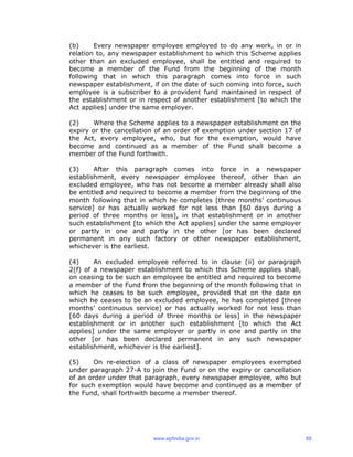 (b) Every newspaper employee employed to do any work, in or in
relation to, any newspaper establishment to which this Scheme applies
other than an excluded employee, shall be entitled and required to
become a member of the Fund from the beginning of the month
following that in which this paragraph comes into force in such
newspaper establishment, if on the date of such coming into force, such
employee is a subscriber to a provident fund maintained in respect of
the establishment or in respect of another establishment [to which the
Act applies] under the same employer.
(2) Where the Scheme applies to a newspaper establishment on the
expiry or the cancellation of an order of exemption under section 17 of
the Act, every employee, who, but for the exemption, would have
become and continued as a member of the Fund shall become a
member of the Fund forthwith.
(3) After this paragraph comes into force in a newspaper
establishment, every newspaper employee thereof, other than an
excluded employee, who has not become a member already shall also
be entitled and required to become a member from the beginning of the
month following that in which he completes [three months’ continuous
service] or has actually worked for not less than [60 days during a
period of three months or less], in that establishment or in another
such establishment [to which the Act applies] under the same employer
or partly in one and partly in the other [or has been declared
permanent in any such factory or other newspaper establishment,
whichever is the earliest.
(4) An excluded employee referred to in clause (ii) or paragraph
2(f) of a newspaper establishment to which this Scheme applies shall,
on ceasing to be such an employee be entitled and required to become
a member of the Fund from the beginning of the month following that in
which he ceases to be such employee, provided that on the date on
which he ceases to be an excluded employee, he has completed [three
months’ continuous service] or has actually worked for not less than
[60 days during a period of three months or less] in the newspaper
establishment or in another such establishment [to which the Act
applies] under the same employer or partly in one and partly in the
other [or has been declared permanent in any such newspaper
establishment, whichever is the earliest].
(5) On re-election of a class of newspaper employees exempted
under paragraph 27-A to join the Fund or on the expiry or cancellation
of an order under that paragraph, every newspaper employee, who but
for such exemption would have become and continued as a member of
the Fund, shall forthwith become a member thereof.
www.epfindia.gov.in 88
 