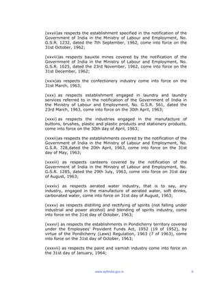 (xxvii)as respects the establishment specified in the notification of the
Government of India in the Ministry of Labour and Employment, No.
G.S.R. 1232, dated the 7th September, 1962, come into force on the
31st October, 1962;
(xxviii)as respects bauxite mines covered by the notification of the
Government of India in the Ministry of Labour and Employment, No.
G.S.R. 1625, dated the 23rd November, 1962, come into force on the
31st December, 1962;
(xxix)as respects the confectionery industry come into force on the
31st March, 1963;
(xxx) as respects establishment engaged in laundry and laundry
services referred to in the notification of the Government of India in
the Ministry of Labour and Employment, No. G.S.R. 561, dated the
23rd March, 1963, come into force on the 30th April, 1963;
(xxxi) as respects the industries engaged in the manufacture of
buttons, brushes, plastic and plastic products and stationery products,
come into force on the 30th day of April, 1963;
(xxxii)as respects the establishments covered by the notification of the
Government of India in the Ministry of Labour and Employment, No.
G.S.R. 728,dated the 20th April, 1963, come into force on the 31st
day of May, 1963;
(xxxiii) as respects canteens covered by the notification of the
Government of India in the Ministry of Labour and Employment, No.
G.S.R. 1285, dated the 29th July, 1963, come into force on 31st day
of August, 1963;
(xxxiv) as respects aerated water industry, that is to say, any
industry, engaged in the manufacture of aerated water, soft drinks,
carbonated water, come into force on 31st day of August, 1963;
(xxxv) as respects distilling and rectifying of spirits (not falling under
industrial and power alcohol) and blending of spirits industry, come
into force on the 31st day of October, 1963;
(xxxvi) as respects the establishments in Pondicherry territory covered
under the Employees’ Provident Funds Act, 1952 (19 of 1952), by
virtue of the Pondicherry (Laws) Regulation, 1963 (7 of 1963), come
into force on the 31st day of October, 1963;
(xxxvii) as respects the paint and varnish industry come into force on
the 31st day of January, 1964;
www.epfindia.gov.in 9
 