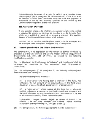 Explanation.—In the cases of a claim for refund by a member under
sub-paragraph (2) of paragraph 69 the membership of the Fund shall
be deemed to have been terminated from the date the payment is
authorised to him by the authority specified in this behalf by the
Commissioner irrespective of the date of claim.
26B.Resolution of doubts
If any question arises as to whether a newspaper employee is entitled
or required to become or continue as member or as to the date from
which he is entitled or required to become a member, the decision
thereon of the Regional Commissioner shall be final.
Provided that no decision shall be given unless both the employer and
the employee have been given an opportunity of being heard.
81. Special provisions in the case of cine-workers
The Scheme shall, in its application to cine-workers as defined in clause (c)
of section 2 of the Cine-Workers and Cinema Theatre Workers (Regulation of
Employment) Act, 1981 (50 of 1981), be subject to the following
modifications, namely :—
(1) In Chapters I to IX references to “industry” and “employees” shall be
construed as references to “film production” and “cine-workers”,
respectively;
(2) For sub-paragraph (f) of paragraph 2, the following sub-paragraph
shall be substituted, namely:—
(f) “excluded employee” means :—
(i) a cine-worker who having been a member of the Fund, has
withdrawn the full amount of his accumulations in the fund under
clause (a) or clause (c) of sub-paragraph (1) of paragraph 69;
(ii) a “cine-worker” whose wages at the time he is otherwise
entitled to become a member of the Fund exceeds one thousand and
six hundred rupees per month and where such remuneration is by way
of a lump sum exceeding fifteen thousand rupees.
Explanation : “Wages” means “wages” as defined in clause (k) of
section 2 of the Cine Workers and Cinema Theatre Workers
(Regulation of Employment) Act, 1981 (50 of 1981);
(3) For paragraph 26, the following paragraphs shall be substituted:—
www.epfindia.gov.in 90
 