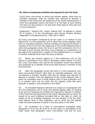 ‘26. Class of employees entitled and required to join the fund
(1)(a) Every cine-worker to whom this scheme applies, other than an
excluded employee, shall be entitled and required to become a
member of the Fund from the beginning of the month following that in
which this paragraph comes into force, if on the date of such coming
into force he had worked in not less than three feature films with one
or more producers.
Explanation: “Feature film” means “feature film” as defined in clause
(f) of section 2 of the Cine-Workers and Cinema Theatre Workers
(Regulation of Employment) Act, 1981 (50 of 1981).
(b) Every cine-worker employed to do any work, in or relation to any
feature film in a film production unit to which this scheme applies, other
than an excluded employee, shall be entitled and required to become a
member of the Fund from the beginning of the month following that in
which this paragraph comes into force in such film production unit, if on
the date of such coming into force, such employee is a subscriber to a
provident fund maintained in respect of the establishment or in respect
of another establishment under the same employer.
(2) Where the scheme applies to a film production unit on the
expiry or cancellation of an order of exemption under section 17 of the
Act, every cine-worker who, but for the exemption would have become
and continued as a member of the Fund shall become a member of the
fund forthwith.
(3) After this paragraph comes into force in a film production unit,
every cine-worker thereof, other than an excluded employee, who has
not become a member already shall also be entitled and required to
become a member from the beginning of the month following that in
which he completes work in three feature films in that production unit
or in another such unit (to which the Act applies) under the same
producer or partly in one and partly in the other.
(4) An excluded employee referred to in clause (ii) of paragraph 2(f)
of a film production unit to which this scheme applies shall, on ceasing
to be such an employee be entitled and required to become a member
of the Fund from the beginning of the month following that on which he
ceases to be such employee provided that on the date on which he
ceases to be an excluded employee, he had worked in not less than
three feature films in that production unit to which the Act applies
under the same producer or partly in one and partly in the other.
(5) On re-election of a class of cine-workers exempted under
paragraph 27-A to join the Fund or on the expiry or cancellation of an
order under that paragraph, every cine-worker, who but for such
www.epfindia.gov.in 91
 