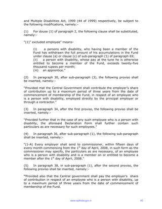 and Multiple Disabilities Act, 1999 (44 of 1999) respectively, be subject to
the following modifications, namely:-
(1) For douse (1) of paragraph 2, the following clause shall be substituted,
namely:-
“(1)” excluded employee” means-
(i) a persons with disability, who having been a member of the
Fund has withdrawn the full amount of his accumulations in the Fund
under clause (a) or clause (c) of sub-paragraph (1) of paragraph 69;
(ii) a person with disability, whose pay at the tune he is otherwise
entitled to become a member of the Fund, exceeds twenty-five
thousand rupees per month;
(iii) an apprentice.”
(2) In paragraph 30, after sub-paragraph (3), the following proviso shall
be inserted, namely:-
“Provided mat the Central Government shall contribute the employer’s share
of contribution up to a maximum period of three years from the date of
commencement of membership of the Fund, in respect of an employee who
is a person with disability, employed directly by the principal employer or
through a contractor.”
(3) In paragraph 34, after the first proviso, the following proviso shall be
inserted, namely:-
“Provided further that in the case of any such employee who is a person with
disability, the aforesaid Declaration Form shall further contain such
particulars as are necessary for such employees.”
(4) In paragraph 36, after sub-paragraph (1), the following sub-paragraph
shall be inserted, namely:-
“(1-A) Every employer shall send to commissioner, within fifteen days of
every month commencing from the 1st
day of April, 2008, in such form as the
commissioner may specify, the particulars as are necessary, of an employee
who is a person with disability and is a member on or entitled to become a
member after the 1st
day of April, 2008.”
(5) In paragraph 38, in sub-paragraph (1), after the second proviso, the
following proviso shall be inserted, namely:-
“Provided also that the Central government shall pay the employer’s share
of contribution in respect of an employee who is a person with disability, up
to a maximum period of three years from the date of commencement of
membership of the Fund.
www.epfindia.gov.in 93
 