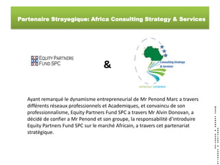 Partenaire Strayegique: Africa Consulting Strategy & Services




                                    &

   Ayant remarqué le dynamisme entrepreneurial de Mr Penond Marc a travers
   différents réseaux professionnels et Academiques, et convaincu de son
   professionnalisme, Equity Partners Fund SPC a travers Mr Alvin Donovan, a
   décidé de confier a Mr Penond et son groupe, la responsabilité d’introduire
   Equity Partners Fund SPC sur le marché Africain, a travers cet partenariat
   stratégique.
 