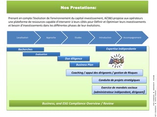 Nos Prestations:

Prenant en compte l’évolution de l’environnement du capital-investissement, ACS&S propose aux opérateurs
une plateforme de ressources capable d’intervenir à leurs côtés pour Définir et Optimiser leurs investissements
et besoin d’investissements dans les différentes phases de leur évolutions.


      Localisation             Approche              Etudes               Introduction       Accompagnement




       Recherches                                                                Expertise indépendante
                      Evaluation
                                             Due diligence

                                                      Business Plan

                                                  Coaching / appui des dirigeants / gestion de Risques

                                                                         Conduite de projets stratégiques

                                                                           Exercice de mandats sociaux
                                                                      (administrateur indépendant, dirigeant)


                           Business, and ESG Compliance Overview / Review
 