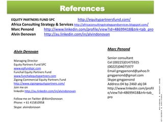 References
EQUITY PARTNERS FUND SPC                           http://equitypartnersfund.com/
Africa Consulting Strategy & Services http://africaconsultingstrategyandservices.blogspot.com/
Marc Penond         http://www.linkedin.com/profile/view?id=48699418&trk=tab_pro
Alvin Denovan       http://au.linkedin.com/in/alvindonovan


                                                                   Marc Penond
 Alvin Denovan
                                                                   Senior consultant
 Managing Director
                                                                   Cel:(00225)01475925
 Equity Partners Fund SPC
 www.epfundspc.com
                                                                   (00225)04075977
 Funchal Equity Partners Fund                                      Email:gmgpenond@yahoo.fr
 www.funchalequitypartners.com                                     gmgpenond@gmail.com
 Zigong Commercial Equity Partners Fund                            Skype:gmgpenond
 http://www.zigongequitypartners.com/                              Address:04 bp 2460 abj 04
 Join me on                                                        http://www.linkedin.com/profil
 linkedin http://au.linkedin.com/in/alvindonovan
                                                                   e/view?id=48699418&trk=tab_
 Follow me on Twitter @AlvinDonovan                                pro
 Phone: + 61 415810958
 Skype: alvindonovan
 