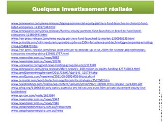 Quelques Investissement réalisés

www.prnewswire.com/news-releases/zigong-commercial-equity-partners-fund-launches-in-china-to-fund-
listed-companies-123397048.html
www.prnewswire.com/news-releases/funchal-equity-partners-fund-launches-in-brazil-to-fund-listed-
companies-121864493.html
www.free-press-release.com/news-equity-partners-fund-launched-to-market-1290998235.html
www.pr-inside.com/joint-venture-to-provide-up-to-us-250m-for-science-and-technology-companies-entering-
china-r2348479.htm
www.free-press-release.com/news-joint-venture-to-provide-up-to-us-250m-for-science-and-technology-
companies-entering-china-1294811757.html
www.newsmaker.com.au/news/9882
www.newsmaker.com.au/news/10378
www.i-newswire.com/good-news-holding-group-bvi-corp/117378
www.prnewswire.com/news-releases/zfere-secures--100-million-in-equity-funding-125736063.html
www.send2pressnewswire.com/2011/02/07/s2p4141_125734.php
www.send2press.com/newswire/2011-05-0502-005-BioJet.shtml
www.pr-inside.com/avjet-biotech-in-negotiation-for-strategic-r2562602.htm
www.nexisholdings.com/engine/wp-content/uploads/2010/09/20100908-Press-release_Eur140m.pdf
www.prlog.org/11056640-poly-optics-australia-pty-ltd-secures-euro-30m-private-placement-equity-line-
facility.html
www.sys-con.com/node/1653984
www.newsmaker.com.au/news/5947
www.newsmaker.com.au/news/5946
www.steppingstoneequity.com.au/transaction
www.steppingstoneequity.com.au/news
 