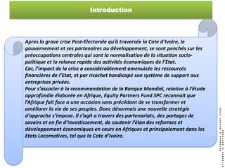 Introduction




Apres la grave crise Post-Electorale qu’à traversée la Cote d’Ivoire, le
gouvernement et ses partenaires au développement, se sont penchés sur les
préoccupations centrales qui sont la normalisation de la situation socio-
politique et la relance rapide des activités économiques de l’Etat.
Car, l’impact de la crise a considérablement amenuisée les ressourcés
financières de l’Etat, et par ricochet handicapé son système de support aux
entreprises privées.
Pour s’associer à la recommandation de la Banque Mondial, relative à l’étude
approfondie élaborée en Afrique, Equity Partners Fund SPC reconnait que
l’Afrique fait face a une occasion sans précédant de se transformer et
améliorer la vie de ses peuples. Donc désormais une nouvelle stratégie
d’approche s’impose. Il s’agit a travers des partenariats, des partages de
savoirs et en fin d’investissement, de soutenir l’élan des reformes et
développement économiques en cours en Afriques et principalement dans les
Etats Locomotives, tel que la Cote d’Ivoire.
 