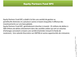 Equity Partners Fund SPC




Equity Partners Fund SPC a établi à la fois une société de gestion se
portefeuille distinctes et a plusieurs autres à travers lesquelles il effectue des
investissements sur une base globale.
Equity Partners Fund SPC généralement chercher à investir 25 millions de dollars à
500 millions de dollars directement dans des sociétés cotées qui ont un volumes
d'échanges consistant a travers une variété d'activités incluant le fonds de
roulement, Une volonté d’accroitre son EBITDA et autres opportunités de croissance.
 