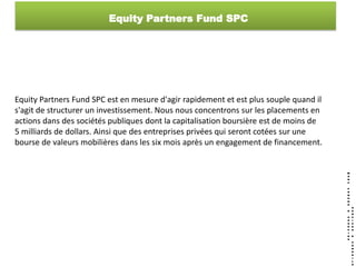 Equity Partners Fund SPC




Equity Partners Fund SPC est en mesure d'agir rapidement et est plus souple quand il
s'agit de structurer un investissement. Nous nous concentrons sur les placements en
actions dans des sociétés publiques dont la capitalisation boursière est de moins de
5 milliards de dollars. Ainsi que des entreprises privées qui seront cotées sur une
bourse de valeurs mobilières dans les six mois après un engagement de financement.
 