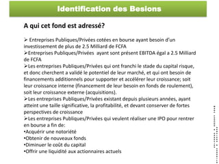 Identification des Besions

A qui cet fond est adressé?
 Entreprises Publiques/Privées cotées en bourse ayant besoin d’un
investissement de plus de 2.5 Milliard de FCFA
Entreprises Publiques/Privées ayant sont présent EBITDA égal a 2.5 Milliard
de FCFA
Les entreprises Publiques/Privées qui ont franchi le stade du capital risque,
et donc cherchent a validé le potentiel de leur marché, et qui ont besoin de
financements additionnels pour supporter et accélérer leur croissance; soit
leur croissance interne (financement de leur besoin en fonds de roulement),
soit leur croissance externe (acquisitions).
Les entreprises Publiques/Privées existant depuis plusieurs années, ayant
atteint une taille significative, la profitabilité, et devant conserver de fortes
perspectives de croissance
Les entreprises Publiques/Privées qui veulent réaliser une IPO pour rentrer
en bourse a fin de:
•Acquérir une notoriété
•Obtenir de nouveaux fonds
•Diminuer le coût du capital
•Offrir une liquidité aux actionnaires actuels
 