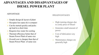 DISADVANTAGES
 High running charges due
to costly price of Diesel
 Generates small amount of
power
 Cost of lubrication very
high
 Maintenance charges are
generally high
ADVANTAGES AND DISADVANTAGES OF
DIESEL POWER PLANT
ADVANTAGE
 Simple design & layout of plant
 Occupies less space & is compact
 Can be started quickly and picks
up load in a short time
 Requires less water for cooling
 Thermal efficiency better that of
Steam Power Plant of same size
 Overall cost is cheaper than that of
Steam Power Plant of same size
 