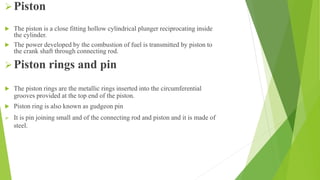 Piston
 The piston is a close fitting hollow cylindrical plunger reciprocating inside
the cylinder.
 The power developed by the combustion of fuel is transmitted by piston to
the crank shaft through connecting rod.
Piston rings and pin
 The piston rings are the metallic rings inserted into the circumferential
grooves provided at the top end of the piston.
 Piston ring is also known as gudgeon pin
 It is pin joining small and of the connecting rod and piston and it is made of
steel.
 