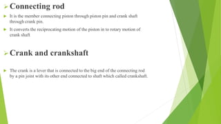 Connecting rod
 It is the member connecting piston through piston pin and crank shaft
through crank pin.
 It converts the reciprocating motion of the piston in to rotary motion of
crank shaft
Crank and crankshaft
 The crank is a lever that is connected to the big end of the connecting rod
by a pin joint with its other end connected to shaft which called crankshaft.
 