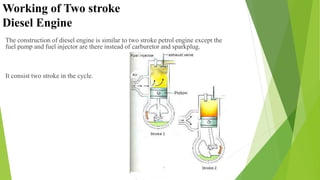 Working of Two stroke
Diesel Engine
The construction of diesel engine is similar to two stroke petrol engine except the
fuel pump and fuel injector are there instead of carburetor and sparkplug.
It consist two stroke in the cycle.
 