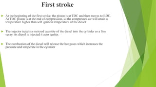 First stroke
 At the beginning of the first stroke, the piston is at TDC and then moves to BDC.
At TDC piston is at the end of compression, so the compressed air will attain a
temperature higher than self ignition temperature of the diesel
 The injector injects a metered quantity of the diesel into the cylinder as a fine
spray. As diesel is injected it auto ignites.
 The combustion of the diesel will release the hot gases which increases the
pressure and temperate in the cylinder
 
