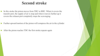 Second stroke
 In this stroke the piston moves from TDC to BDC. When it covers the
transfer port, the supply of air is stop and when it moves further up it
covers the exhaust port completely stops the scavenging
 Further upward motion of the piston will compress the air in the cylinder
 After the piston reaches TDC the first stroke repeats again
 