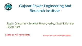 Gujarat Power Engineering And
Research Institute.
Topic : Comparison Between Steam, Hydro, Diesel & Nuclear
Power Plant
Prepared by :-Patel Ravi(131040109051)Guided by: Prof. Hema Mehta
 