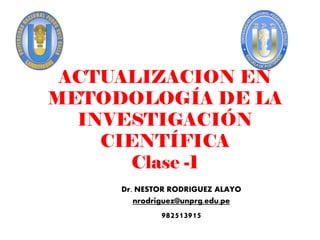ACTUALIZACION EN
METODOLOGÍA DE LA
INVESTIGACIÓN
CIENTÍFICA
Clase -1
Dr. NESTOR RODRIGUEZ ALAYO
nrodriguez@unprg.edu.pe
982513915
 