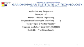 Active Learning Assignment
Semester : 4th
Branch : Electrical Engineering
Subject : Electrical Power Generation ( )
Topic : “Types of Nuclear Reactor”
Prepared by : Soham Gajjar(160120109007)
Guided by : Prof. Piyush Pandya
Gandhinagar Institute of Technology 1
 
