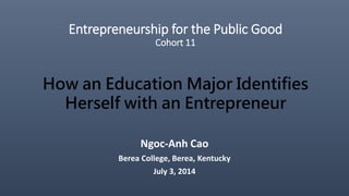 Entrepreneurship for the Public Good
Cohort 11
Ngoc-Anh Cao
Berea College, Berea, Kentucky
July 3, 2014
How an Education Major Identifies
Herself with an Entrepreneur
 