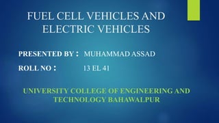 FUEL CELL VEHICLES AND
ELECTRIC VEHICLES
PRESENTED BY : MUHAMMAD ASSAD
ROLL NO : 13 EL 41
UNIVERSITY COLLEGE OF ENGINEERING AND
TECHNOLOGY BAHAWALPUR
 