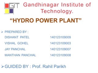 “HYDRO POWER PLANT”
 PREPARED BY :
DISHANT PATEL 140123109009
VISHAL GOHEL 140123109003
JAY PANCHAL 140123109007
MANTHAN PANCHAL 140123109008
GUIDED BY : Prof. Rahil Parikh
 