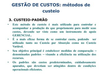 3. CUSTEIO-PADRÃO
• Este método de custeio é mais utilizado para controlar e
acompanhar a produção do que propriamente para medir seus
custos, devendo ser visto como um instrumento de apoio
GERENCIAL.
• É a mais eficaz forma de se controlar custo, podendo ser
utilizado tanto no Custeio por Absorção como no Custeio
Variável.
• Seu objetivo principal é estabelecer medidas de comparação –
denominadas padrões – visando a eficiência na utilização dos
recursos.
• Os padrões são custos predeterminados, cuidadosamente
apurados, que deveriam ser atingidos dentro de condições
operacionais eficientes.
GESTÃO DE CUSTOS: métodos de
custeio
 
