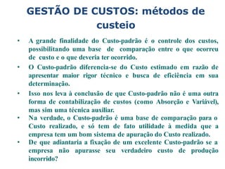 GESTÃO DE CUSTOS: métodos de
custeio
• A grande finalidade do Custo-padrão é o controle dos custos,
possibilitando uma base de comparação entre o que ocorreu
de custo e o que deveria ter ocorrido.
• O Custo-padrão diferencia-se do Custo estimado em razão de
apresentar maior rigor técnico e busca de eficiência em sua
determinação.
• Isso nos leva à conclusão de que Custo-padrão não é uma outra
forma de contabilização de custos (como Absorção e Variável),
mas sim uma técnica auxiliar.
• Na verdade, o Custo-padrão é uma base de comparação para o
Custo realizado, e só tem de fato utilidade à medida que a
empresa tem um bom sistema de apuração do Custo realizado.
• De que adiantaria a fixação de um excelente Custo-padrão se a
empresa não apurasse seu verdadeiro custo de produção
incorrido?
 