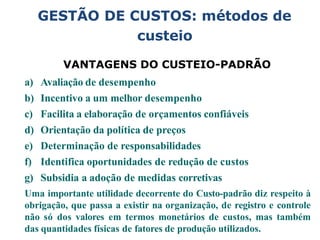 GESTÃO DE CUSTOS: métodos de
custeio
VANTAGENS DO CUSTEIO-PADRÃO
a) Avaliação de desempenho
b) Incentivo a um melhor desempenho
c) Facilita a elaboração de orçamentos confiáveis
d) Orientação da política de preços
e) Determinação de responsabilidades
f) Identifica oportunidades de redução de custos
g) Subsidia a adoção de medidas corretivas
Uma importante utilidade decorrente do Custo-padrão diz respeito à
obrigação, que passa a existir na organização, de registro e controle
não só dos valores em termos monetários de custos, mas também
das quantidades físicas de fatores de produção utilizados.
 