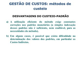 GESTÃO DE CUSTOS: métodos de
custeio
DESVANTAGENS DO CUSTEIO-PADRÃO
a) A utilização eficiente do método exige constantes
correções nos padrões monetários (a simples indexação
desses padrões não é suficiente, nem confiável, para as
necessidades do método).
b) Em alguns casos, é possível que exista dificuldade na
determinação dos valores dos padrões, em particular os
Custos Indiretos.
 