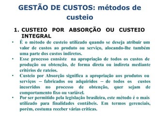 GESTÃO DE CUSTOS: métodos de
custeio
1. CUSTEIO POR ABSORÇÃO OU CUSTEIO
INTEGRAL
• É o método de custeio utilizado quando se deseja atribuir um
valor de custos ao produto ou serviço, alocando-lhe também
uma parte dos custos indiretos.
• Esse processo consiste na apropriação de todos os custos de
produção ou obtenção, de forma direta ou indireta mediante
critérios de rateios.
• Custeio por Absorção significa a apropriação aos produtos ou
serviços – fabricados ou adquiridos – de todos os custos
incorridos no processo de obtenção, quer sejam de
comportamento fixo ou variável.
• Por ser permitido pela legislação brasileira, este método é o mais
utilizado para finalidades contábeis. Em termos gerenciais,
porém, costuma receber várias críticas.
 