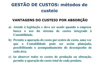GESTÃO DE CUSTOS: métodos de
custeio
VANTAGENS DO CUSTEIO POR ABSORÇÃO
a) Atende à legislação e deve ser usado quando a empresa
busca o uso do sistema de custos integrado à
Contabilidade.
b) Permite a apuração do custo por centro de custo, uma vez
que a Contabilidade pode ser assim planejada,
possibilitando o acompanhamento do desempenho de
cada área.
c) Ao absorver todos os custos de produção ou obtenção,
permite a apuração do custo total de cada produto.
 