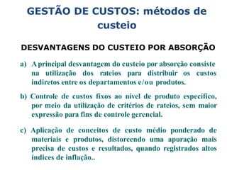 GESTÃO DE CUSTOS: métodos de
custeio
DESVANTAGENS DO CUSTEIO POR ABSORÇÃO
a) Aprincipal desvantagem do custeio por absorção consiste
na utilização dos rateios para distribuir os custos
indiretos entre os departamentos e/ou produtos.
b) Controle de custos fixos ao nível de produto específico,
por meio da utilização de critérios de rateios, sem maior
expressão para fins de controle gerencial.
c) Aplicação de conceitos de custo médio ponderado de
materiais e produtos, distorcendo uma apuração mais
precisa de custos e resultados, quando registrados altos
índices de inflação..
 