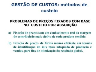 GESTÃO DE CUSTOS: métodos de
custeio
PROBLEMAS DE PREÇOS FIXADOS COM BASE
NO CUSTEIO POR ABSORÇÃO
a) Fixação de preços sem um conhecimento real da margem
de contribuição mais efetiva de cada produto vendido.
b) Fixação de preços de forma menos eficiente em termos
de identificação do mix mais adequado de produção e
vendas, para fins de otimização do resultado global.
 