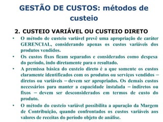 2. CUSTEIO VARIÁVEL OU CUSTEIO DIRETO
• O método de custeio variável prevê uma apropriação de caráter
GERENCIAL, considerando apenas os custos variáveis dos
produtos vendidos.
• Os custos fixos ficam separados e considerados como despesa
do período, indo diretamente para o resultado.
• A premissa básica do custeio direto é a que somente os custos
claramente identificados com os produtos ou serviços vendidos –
diretos ou variáveis – devem ser apropriados. Os demais custos
necessários para manter a capacidade instalada – indiretos ou
fixos – devem ser desconsiderados em termos de custo do
produto.
• O método do custeio variável possibilita a apuração da Margem
de Contribuição, quando confrontados os custos variáveis aos
valores de receitas do período objeto de análise.
GESTÃO DE CUSTOS: métodos de
custeio
 