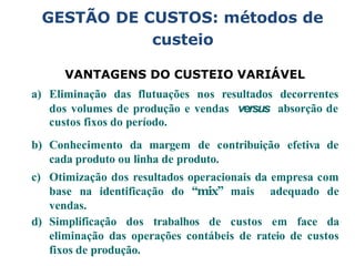 VANTAGENS DO CUSTEIO VARIÁVEL
a) Eliminação das flutuações nos resultados decorrentes
absorção de
dos volumes de produção e vendas versus
custos fixos do período.
b) Conhecimento da margem de contribuição efetiva de
cada produto ou linha de produto.
c) Otimização dos resultados operacionais da empresa com
base na identificação do “mix” mais adequado de
vendas.
d) Simplificação dos trabalhos de custos em face da
eliminação das operações contábeis de rateio de custos
fixos de produção.
GESTÃO DE CUSTOS: métodos de
custeio
 