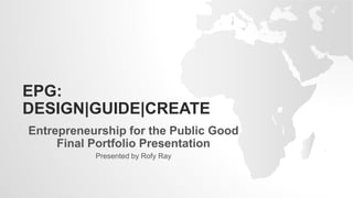 EPG:
DESIGN|GUIDE|CREATE
Entrepreneurship for the Public Good
Final Portfolio Presentation
Presented by Rofy Ray
 