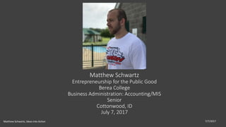 Matthew Schwartz
Entrepreneurship for the Public Good
Berea College
Business Administration: Accounting/MIS
Senior
Cottonwood, ID
July 7, 2017
7/7/2017Matthew Schwartz, Ideas into Action
 