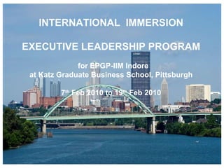 INTERNATIONAL  IMMERSION EXECUTIVE LEADERSHIP PROGRAM for EPGP-IIM Indore  at Katz Graduate Business School, Pittsburgh 7 th  Feb 2010 to 19 th  Feb 2010 