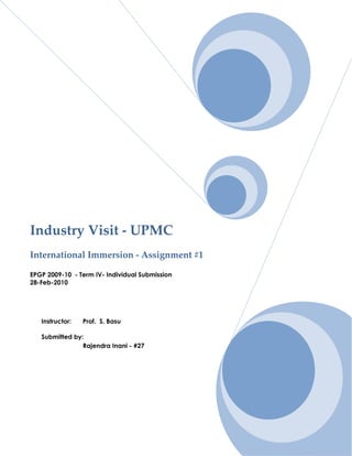 Industry Visit - UPMC
International Immersion - Assignment #1

EPGP 2009-10 - Term IV- Individual Submission
28-Feb-2010




   Instructor:   Prof. S. Basu

   Submitted by:
                Rajendra Inani - #27




                                                Page |1
 