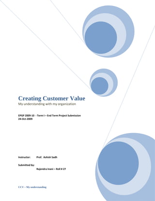 Creating Customer Value
My understanding with my organization


EPGP 2009-10 - Term I – End Term Project Submission
24-Oct-2009




Instructor:     Prof. Ashish Sadh

Submitted by:
                Rajendra Inani – Roll # 27




CCV – My understanding                                Page |1
 