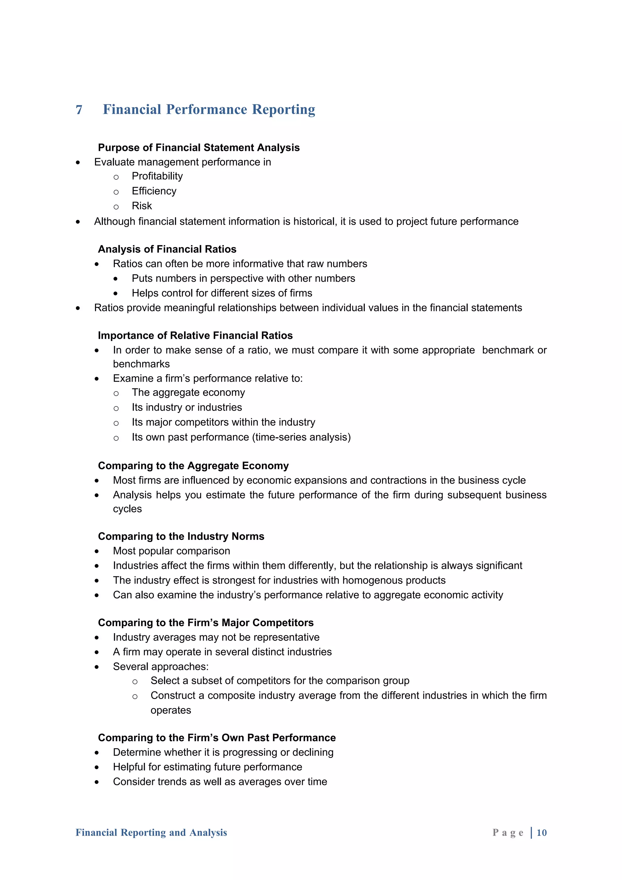 7    Financial Performance Reporting

     Purpose of Financial Statement Analysis
•   Evaluate management performance in
        o Profitability
        o Efficiency
        o Risk
•   Although financial statement information is historical, it is used to project future performance

     Analysis of Financial Ratios
    • Ratios can often be more informative that raw numbers
        • Puts numbers in perspective with other numbers
        • Helps control for different sizes of firms
•   Ratios provide meaningful relationships between individual values in the financial statements

     Importance of Relative Financial Ratios
    • In order to make sense of a ratio, we must compare it with some appropriate benchmark or
       benchmarks
    • Examine a firm’s performance relative to:
       o The aggregate economy
       o Its industry or industries
       o Its major competitors within the industry
       o Its own past performance (time-series analysis)

     Comparing to the Aggregate Economy
    • Most firms are influenced by economic expansions and contractions in the business cycle
    • Analysis helps you estimate the future performance of the firm during subsequent business
       cycles

     Comparing to the Industry Norms
    • Most popular comparison
    • Industries affect the firms within them differently, but the relationship is always significant
    • The industry effect is strongest for industries with homogenous products
    • Can also examine the industry’s performance relative to aggregate economic activity

     Comparing to the Firm’s Major Competitors
    • Industry averages may not be representative
    • A firm may operate in several distinct industries
    • Several approaches:
           o Select a subset of competitors for the comparison group
           o Construct a composite industry average from the different industries in which the firm
              operates

     Comparing to the Firm’s Own Past Performance
    • Determine whether it is progressing or declining
    • Helpful for estimating future performance
    • Consider trends as well as averages over time



Financial Reporting and Analysis                                                              P a g e | 10
 