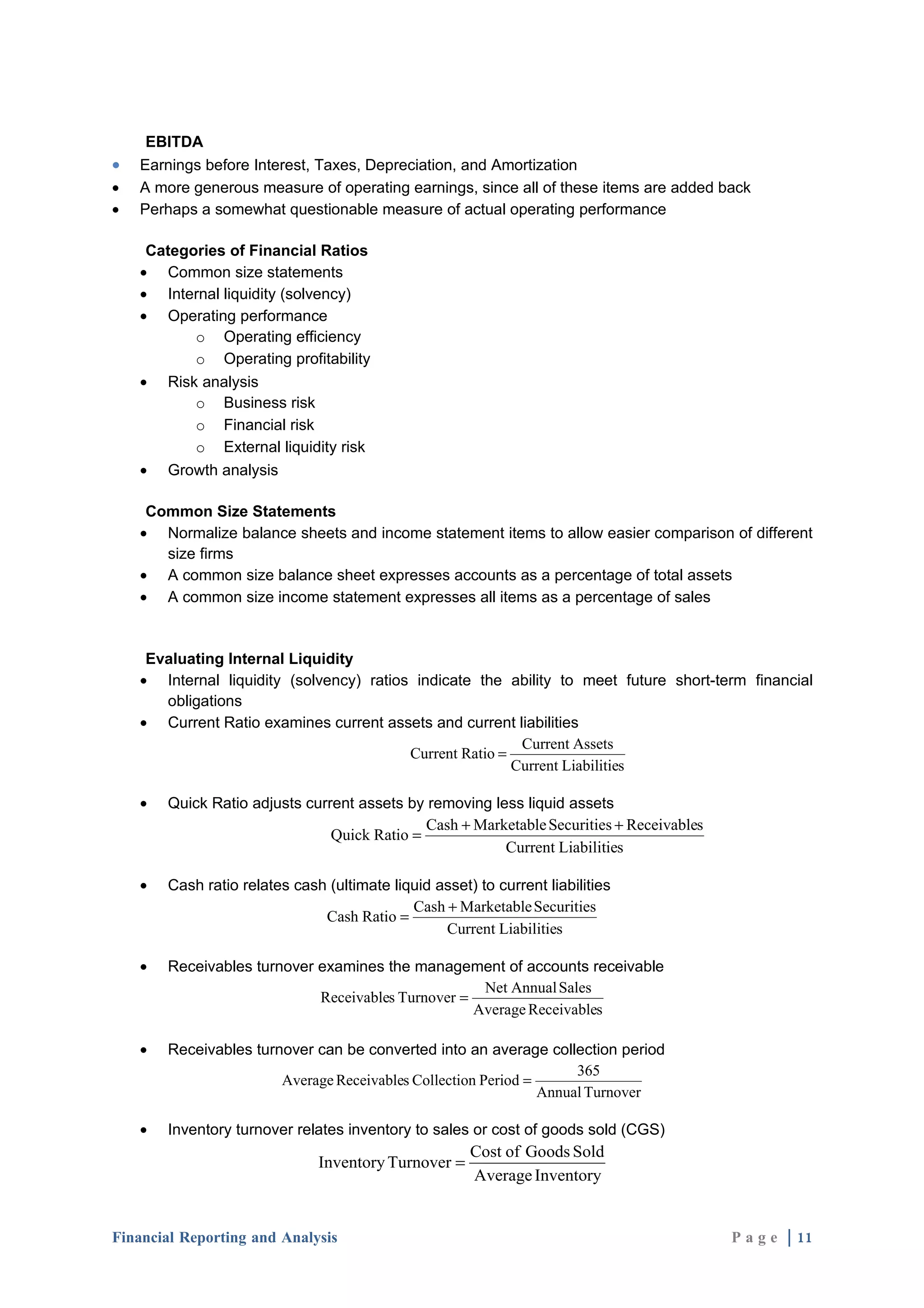 EBITDA
•   Earnings before Interest, Taxes, Depreciation, and Amortization
•   A more generous measure of operating earnings, since all of these items are added back
•   Perhaps a somewhat questionable measure of actual operating performance

     Categories of Financial Ratios
    • Common size statements
    • Internal liquidity (solvency)
    • Operating performance
           o Operating efficiency
           o Operating profitability
    • Risk analysis
           o Business risk
           o Financial risk
           o External liquidity risk
    • Growth analysis

     Common Size Statements
    • Normalize balance sheets and income statement items to allow easier comparison of different
       size firms
    • A common size balance sheet expresses accounts as a percentage of total assets
    • A common size income statement expresses all items as a percentage of sales


     Evaluating Internal Liquidity
    • Internal liquidity (solvency) ratios indicate the ability to meet future short-term financial
       obligations
    • Current Ratio examines current assets and current liabilities
                                                           Current Assets
                                          Current Ratio =
                                                          Current Liabilities

    •   Quick Ratio adjusts current assets by removing less liquid assets
                                              Cash + Marketable Securities + Receivables
                                Quick Ratio =
                                                         Current Liabilities

    •   Cash ratio relates cash (ultimate liquid asset) to current liabilities
                                             Cash + Marketable Securities
                               Cash Ratio =
                                                  Current Liabilities

    •   Receivables turnover examines the management of accounts receivable
                                                     Net Annual Sales
                             Receivables Turnover =
                                                    Average Receivables

    •   Receivables turnover can be converted into an average collection period
                                                                     365
                        Average Receivables Collection Period =
                                                                Annual Turnover

    •   Inventory turnover relates inventory to sales or cost of goods sold (CGS)
                                                       Cost of Goods Sold
                               Inventory Turnover =
                                                       Average Inventory


Financial Reporting and Analysis                                                           P a g e | 11
 