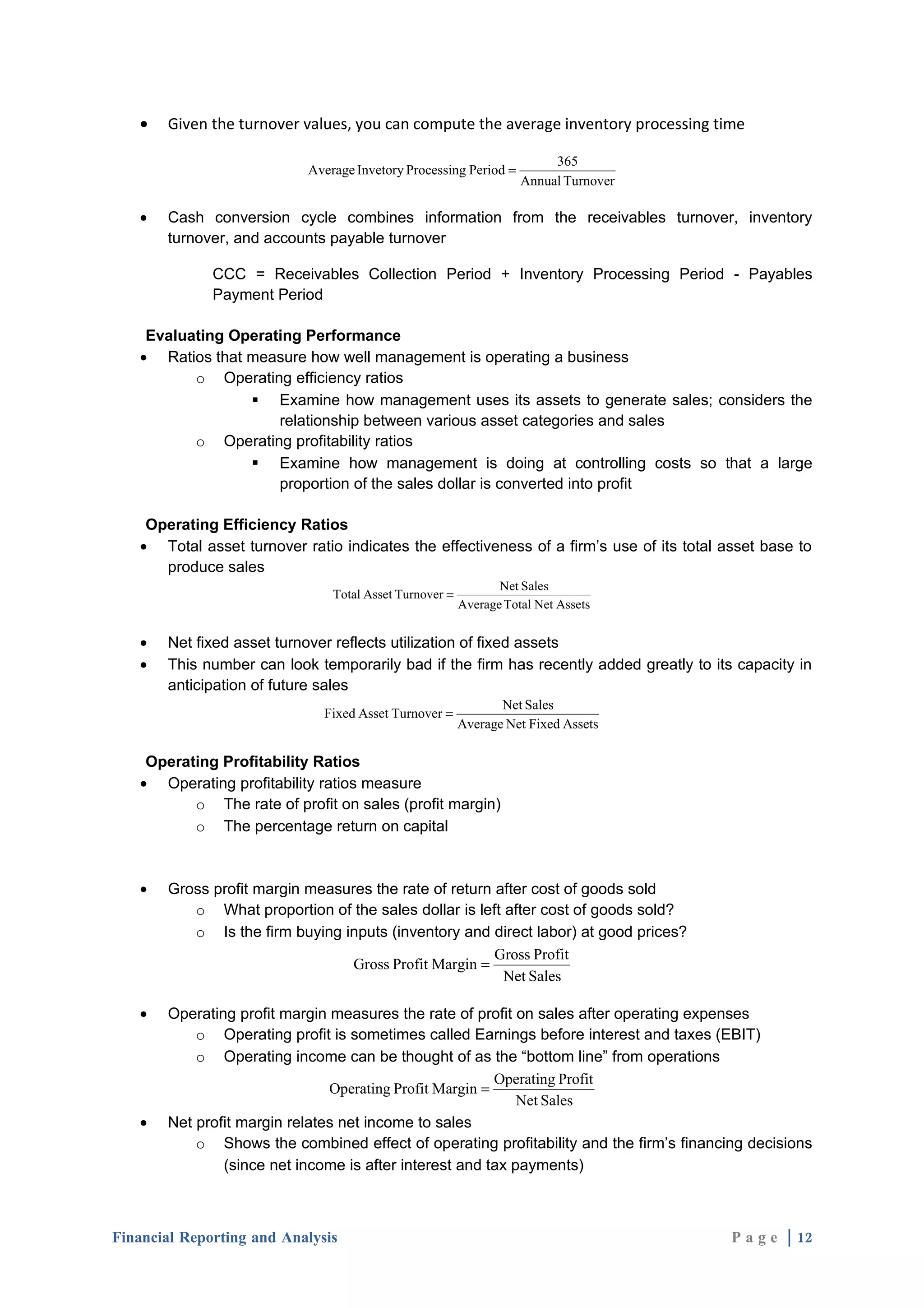 •   Given the turnover values, you can compute the average inventory processing time

                                                                        365
                           Average Invetory Processing Period =
                                                                   Annual Turnover

   •   Cash conversion cycle combines information from the receivables turnover, inventory
       turnover, and accounts payable turnover

              CCC = Receivables Collection Period + Inventory Processing Period - Payables
              Payment Period

    Evaluating Operating Performance
   • Ratios that measure how well management is operating a business
          o Operating efficiency ratios
                  Examine how management uses its assets to generate sales; considers the
                     relationship between various asset categories and sales
          o Operating profitability ratios
                  Examine how management is doing at controlling costs so that a large
                     proportion of the sales dollar is converted into profit

    Operating Efficiency Ratios
   • Total asset turnover ratio indicates the effectiveness of a firm’s use of its total asset base to
      produce sales
                                                               Net Sales
                               Total Asset Turnover =
                                                        Average Total Net Assets


   •   Net fixed asset turnover reflects utilization of fixed assets
   •   This number can look temporarily bad if the firm has recently added greatly to its capacity in
       anticipation of future sales
                                                               Net Sales
                              Fixed Asset Turnover =
                                                        Average Net Fixed Assets

    Operating Profitability Ratios
   • Operating profitability ratios measure
          o The rate of profit on sales (profit margin)
          o The percentage return on capital



   •   Gross profit margin measures the rate of return after cost of goods sold
          o What proportion of the sales dollar is left after cost of goods sold?
          o Is the firm buying inputs (inventory and direct labor) at good prices?
                                                       Gross Profit
                                 Gross Profit Margin =
                                                        Net Sales

   •   Operating profit margin measures the rate of profit on sales after operating expenses
           o Operating profit is sometimes called Earnings before interest and taxes (EBIT)
           o Operating income can be thought of as the “bottom line” from operations
                                                         Operating Profit
                               Operating Profit Margin =
                                                            Net Sales
   •   Net profit margin relates net income to sales
           o Shows the combined effect of operating profitability and the firm’s financing decisions
               (since net income is after interest and tax payments)



Financial Reporting and Analysis                                                          P a g e | 12
 