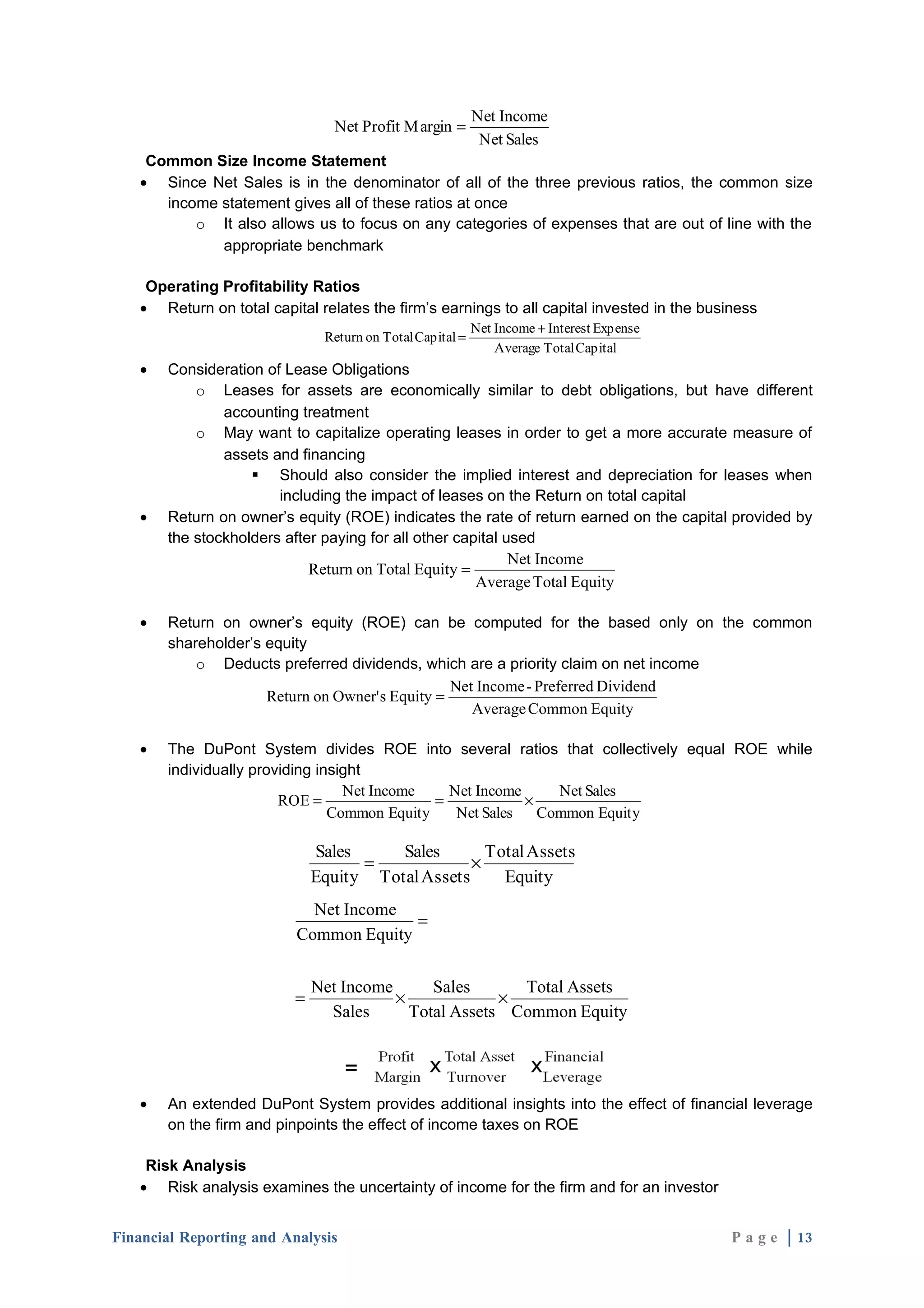 Net Income
                                 Net Profit M argin =
                                                            Net Sales
    Common Size Income Statement
   • Since Net Sales is in the denominator of all of the three previous ratios, the common size
      income statement gives all of these ratios at once
          o It also allows us to focus on any categories of expenses that are out of line with the
             appropriate benchmark

    Operating Profitability Ratios
   • Return on total capital relates the firm’s earnings to all capital invested in the business
                                                           Net Income + Interest Expense
                               Return on Total Capital =
                                                               Average Total Capital
   •   Consideration of Lease Obligations
           o Leases for assets are economically similar to debt obligations, but have different
               accounting treatment
           o May want to capitalize operating leases in order to get a more accurate measure of
               assets and financing
                    Should also consider the implied interest and depreciation for leases when
                       including the impact of leases on the Return on total capital
   •   Return on owner’s equity (ROE) indicates the rate of return earned on the capital provided by
       the stockholders after paying for all other capital used
                                                            Net Income
                            Return on Total Equity =
                                                      Average Total Equity

   •   Return on owner’s equity (ROE) can be computed for the based only on the common
       shareholder’s equity
           o Deducts preferred dividends, which are a priority claim on net income
                                                 Net Income - Preferred Dividend
                     Return on Owner' s Equity =
                                                    Average Common Equity

   •   The DuPont System divides ROE into several ratios that collectively equal ROE while
       individually providing insight
                                  Net Income    Net Income     Net Sales
                        ROE =                 =            ×
                                Common Equity    Net Sales   Common Equity

                              Sales     Sales       Total Assets
                                    =             ×
                              Equity Total Assets     Equity
                            Net Income
                                        =
                          Common Equity

                              Net Income      Sales      Total Assets
                          =              ×             ×
                                Sales      Total Assets Common Equity




   •   An extended DuPont System provides additional insights into the effect of financial leverage
       on the firm and pinpoints the effect of income taxes on ROE

    Risk Analysis
   • Risk analysis examines the uncertainty of income for the firm and for an investor


Financial Reporting and Analysis                                                            P a g e | 13
 