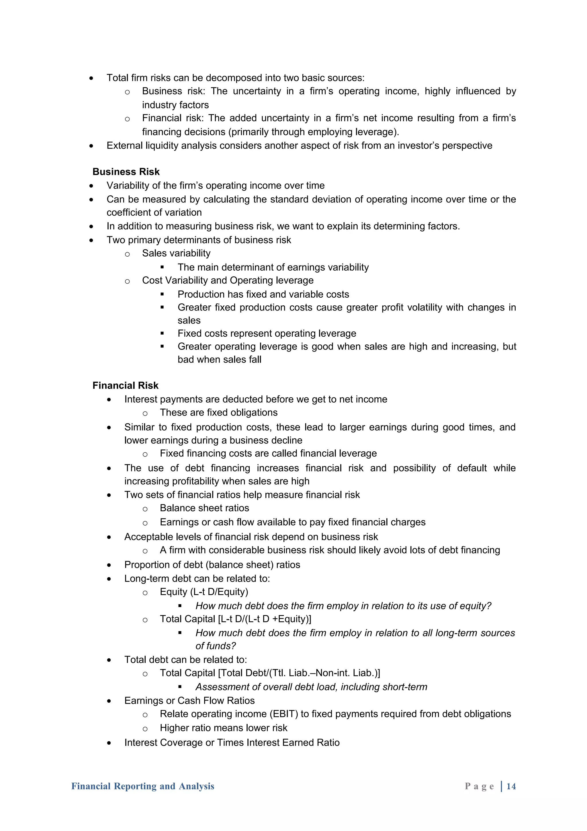 •   Total firm risks can be decomposed into two basic sources:
           o Business risk: The uncertainty in a firm’s operating income, highly influenced by
                industry factors
           o Financial risk: The added uncertainty in a firm’s net income resulting from a firm’s
                financing decisions (primarily through employing leverage).
   •   External liquidity analysis considers another aspect of risk from an investor’s perspective

    Business Risk
   • Variability of the firm’s operating income over time
   • Can be measured by calculating the standard deviation of operating income over time or the
      coefficient of variation
   • In addition to measuring business risk, we want to explain its determining factors.
   • Two primary determinants of business risk
          o Sales variability
                    The main determinant of earnings variability
          o Cost Variability and Operating leverage
                    Production has fixed and variable costs
                    Greater fixed production costs cause greater profit volatility with changes in
                        sales
                    Fixed costs represent operating leverage
                    Greater operating leverage is good when sales are high and increasing, but
                        bad when sales fall

    Financial Risk
       • Interest payments are deducted before we get to net income
               o These are fixed obligations
       • Similar to fixed production costs, these lead to larger earnings during good times, and
          lower earnings during a business decline
               o Fixed financing costs are called financial leverage
       • The use of debt financing increases financial risk and possibility of default while
          increasing profitability when sales are high
       • Two sets of financial ratios help measure financial risk
               o Balance sheet ratios
               o Earnings or cash flow available to pay fixed financial charges
       • Acceptable levels of financial risk depend on business risk
               o A firm with considerable business risk should likely avoid lots of debt financing
       • Proportion of debt (balance sheet) ratios
       • Long-term debt can be related to:
               o Equity (L-t D/Equity)
                       How much debt does the firm employ in relation to its use of equity?
               o Total Capital [L-t D/(L-t D +Equity)]
                       How much debt does the firm employ in relation to all long-term sources
                           of funds?
       • Total debt can be related to:
               o Total Capital [Total Debt/(Ttl. Liab.–Non-int. Liab.)]
                       Assessment of overall debt load, including short-term
       • Earnings or Cash Flow Ratios
               o Relate operating income (EBIT) to fixed payments required from debt obligations
               o Higher ratio means lower risk
       • Interest Coverage or Times Interest Earned Ratio



Financial Reporting and Analysis                                                       P a g e | 14
 