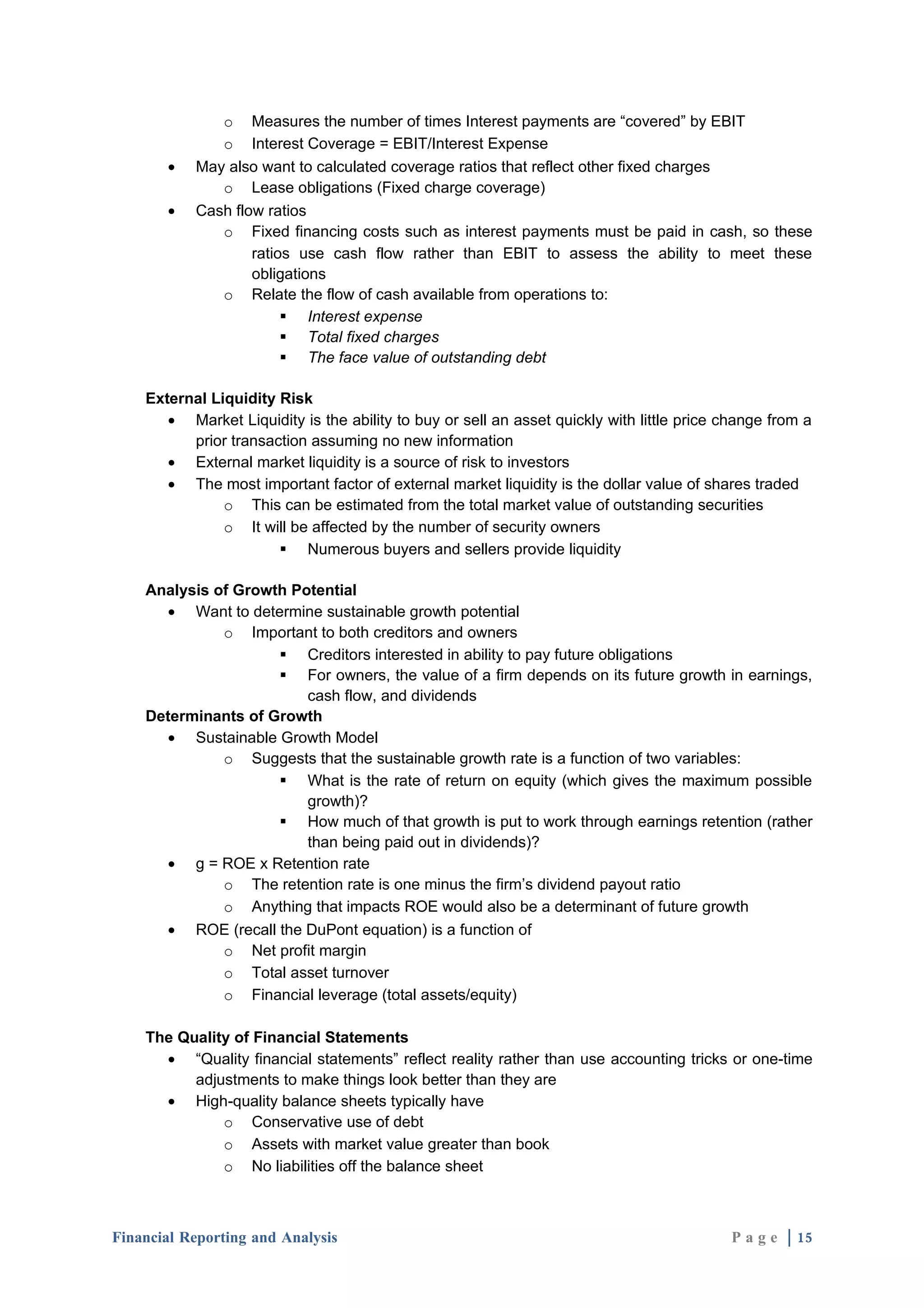 o Measures the number of times Interest payments are “covered” by EBIT
              o Interest Coverage = EBIT/Interest Expense
       •   May also want to calculated coverage ratios that reflect other fixed charges
              o Lease obligations (Fixed charge coverage)
       •   Cash flow ratios
              o Fixed financing costs such as interest payments must be paid in cash, so these
                   ratios use cash flow rather than EBIT to assess the ability to meet these
                   obligations
              o Relate the flow of cash available from operations to:
                         Interest expense
                         Total fixed charges
                         The face value of outstanding debt

    External Liquidity Risk
       • Market Liquidity is the ability to buy or sell an asset quickly with little price change from a
          prior transaction assuming no new information
       • External market liquidity is a source of risk to investors
       • The most important factor of external market liquidity is the dollar value of shares traded
               o This can be estimated from the total market value of outstanding securities
               o It will be affected by the number of security owners
                        Numerous buyers and sellers provide liquidity

    Analysis of Growth Potential
      • Want to determine sustainable growth potential
              o Important to both creditors and owners
                      Creditors interested in ability to pay future obligations
                      For owners, the value of a firm depends on its future growth in earnings,
                         cash flow, and dividends
    Determinants of Growth
      • Sustainable Growth Model
              o Suggests that the sustainable growth rate is a function of two variables:
                      What is the rate of return on equity (which gives the maximum possible
                         growth)?
                      How much of that growth is put to work through earnings retention (rather
                         than being paid out in dividends)?
      • g = ROE x Retention rate
              o The retention rate is one minus the firm’s dividend payout ratio
              o Anything that impacts ROE would also be a determinant of future growth
      • ROE (recall the DuPont equation) is a function of
              o Net profit margin
              o Total asset turnover
              o Financial leverage (total assets/equity)

    The Quality of Financial Statements
      • “Quality financial statements” reflect reality rather than use accounting tricks or one-time
          adjustments to make things look better than they are
      • High-quality balance sheets typically have
              o Conservative use of debt
              o Assets with market value greater than book
              o No liabilities off the balance sheet



Financial Reporting and Analysis                                                           P a g e | 15
 